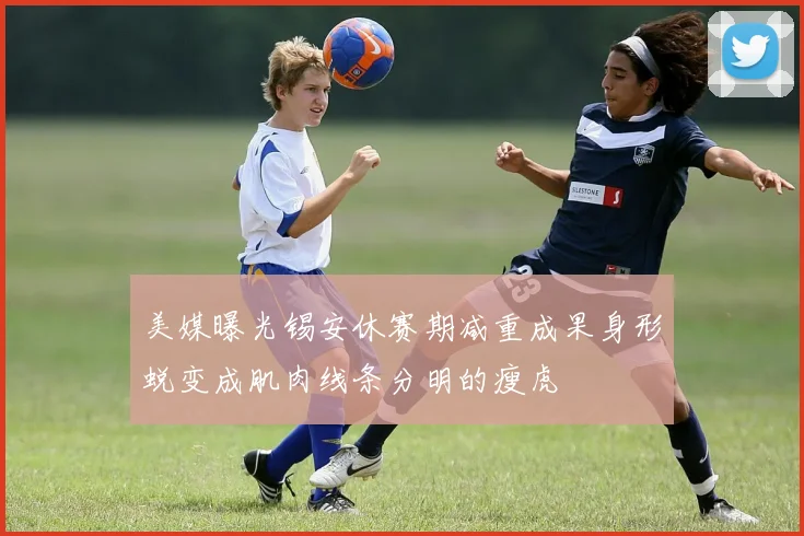 美媒曝光锡安休赛期减重成果身形蜕变成肌肉线条分明的瘦虎