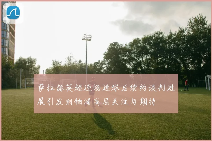 萨拉赫英超连场进球后续约谈判进展引发利物浦高层关注与期待